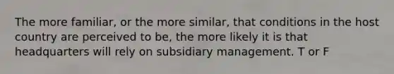 The more familiar, or the more similar, that conditions in the host country are perceived to be, the more likely it is that headquarters will rely on subsidiary management. T or F