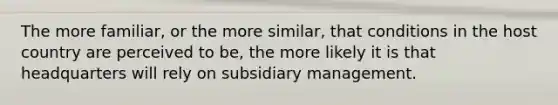 The more familiar, or the more similar, that conditions in the host country are perceived to be, the more likely it is that headquarters will rely on subsidiary management.