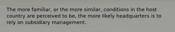 The more familiar, or the more similar, conditions in the host country are perceived to be, the more likely headquarters is to rely on subsidiary management.