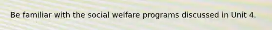 Be familiar with the social welfare programs discussed in Unit 4.