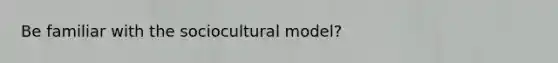 Be familiar with the sociocultural model?