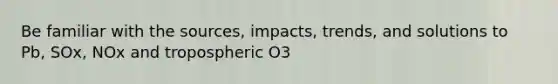 Be familiar with the sources, impacts, trends, and solutions to Pb, SOx, NOx and tropospheric O3