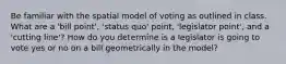 Be familiar with the spatial model of voting as outlined in class. What are a 'bill point', 'status quo' point, 'legislator point', and a 'cutting line'? How do you determine is a legislator is going to vote yes or no on a bill geometrically in the model?