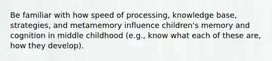 Be familiar with how speed of processing, knowledge base, strategies, and metamemory influence children's memory and cognition in middle childhood (e.g., know what each of these are, how they develop).