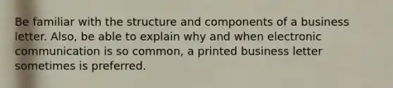 Be familiar with the structure and components of a business letter. Also, be able to explain why and when electronic communication is so common, a printed business letter sometimes is preferred.