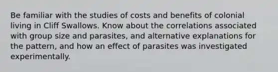 Be familiar with the studies of costs and benefits of colonial living in Cliff Swallows. Know about the correlations associated with group size and parasites, and alternative explanations for the pattern, and how an effect of parasites was investigated experimentally.