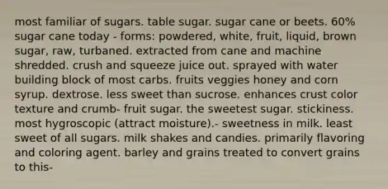 most familiar of sugars. table sugar. sugar cane or beets. 60% sugar cane today - forms: powdered, white, fruit, liquid, brown sugar, raw, turbaned. extracted from cane and machine shredded. crush and squeeze juice out. sprayed with water building block of most carbs. fruits veggies honey and corn syrup. dextrose. less sweet than sucrose. enhances crust color texture and crumb- fruit sugar. the sweetest sugar. stickiness. most hygroscopic (attract moisture).- sweetness in milk. least sweet of all sugars. milk shakes and candies. primarily flavoring and coloring agent. barley and grains treated to convert grains to this-