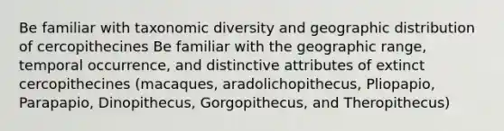 Be familiar with taxonomic diversity and geographic distribution of cercopithecines Be familiar with the geographic range, temporal occurrence, and distinctive attributes of extinct cercopithecines (macaques, aradolichopithecus, Pliopapio, Parapapio, Dinopithecus, Gorgopithecus, and Theropithecus)