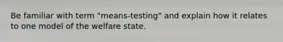 Be familiar with term "means-testing" and explain how it relates to one model of the welfare state.