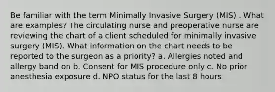 Be familiar with the term Minimally Invasive Surgery (MIS) . What are examples? The circulating nurse and preoperative nurse are reviewing the chart of a client scheduled for minimally invasive surgery (MIS). What information on the chart needs to be reported to the surgeon as a priority? a. Allergies noted and allergy band on b. Consent for MIS procedure only c. No prior anesthesia exposure d. NPO status for the last 8 hours