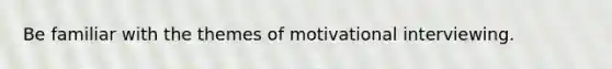 Be familiar with the themes of motivational interviewing.