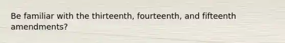 Be familiar with the thirteenth, fourteenth, and fifteenth amendments?