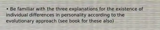 • Be familiar with the three explanations for the existence of individual differences in personality according to the evolutionary approach (see book for these also)