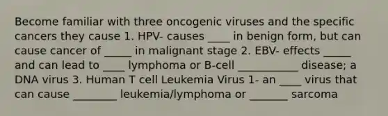 Become familiar with three oncogenic viruses and the specific cancers they cause 1. HPV- causes ____ in benign form, but can cause cancer of _____ in malignant stage 2. EBV- effects _____ and can lead to ____ lymphoma or B-cell ___________ disease; a DNA virus 3. Human T cell Leukemia Virus 1- an ____ virus that can cause ________ leukemia/lymphoma or _______ sarcoma