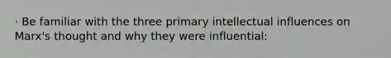 · Be familiar with the three primary intellectual influences on Marx's thought and why they were influential: