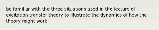 be familiar with the three situations used in the lecture of excitation transfer theory to illustrate the dynamics of how the theory might work