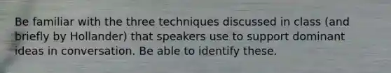 Be familiar with the three techniques discussed in class (and briefly by Hollander) that speakers use to support dominant ideas in conversation. Be able to identify these.