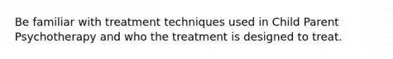 Be familiar with treatment techniques used in Child Parent Psychotherapy and who the treatment is designed to treat.