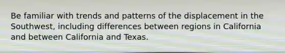 Be familiar with trends and patterns of the displacement in the Southwest, including differences between regions in California and between California and Texas.