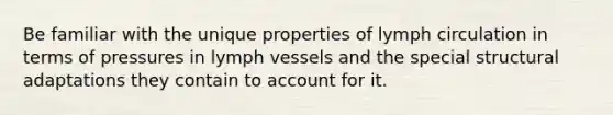 Be familiar with the unique properties of lymph circulation in terms of pressures in lymph vessels and the special structural adaptations they contain to account for it.