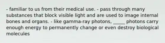 - familiar to us from their medical use. - pass through many substances that block visible light and are used to image internal bones and organs. - like gamma-ray photons, _____ photons carry enough energy to permanently change or even destroy biological molecules