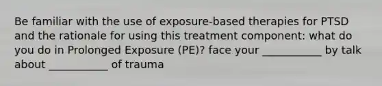 Be familiar with the use of exposure-based therapies for PTSD and the rationale for using this treatment component: what do you do in Prolonged Exposure (PE)? face your ___________ by talk about ___________ of trauma