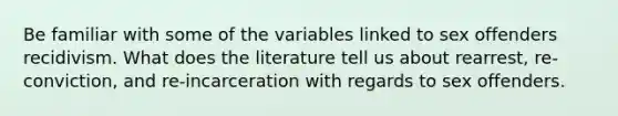 Be familiar with some of the variables linked to sex offenders recidivism. What does the literature tell us about rearrest, re-conviction, and re-incarceration with regards to sex offenders.