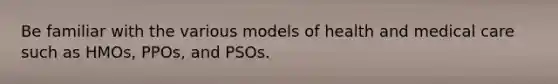 Be familiar with the various models of health and medical care such as HMOs, PPOs, and PSOs.