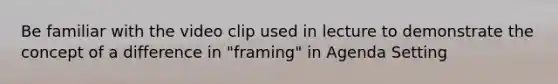 Be familiar with the video clip used in lecture to demonstrate the concept of a difference in "framing" in Agenda Setting