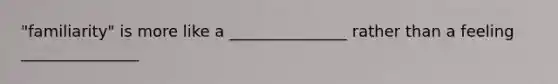"familiarity" is more like a _______________ rather than a feeling _______________