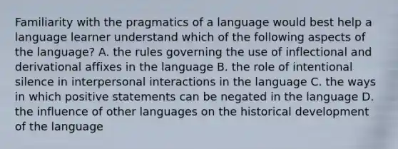 Familiarity with the pragmatics of a language would best help a language learner understand which of the following aspects of the language? A. the rules governing the use of inflectional and derivational affixes in the language B. the role of intentional silence in interpersonal interactions in the language C. the ways in which positive statements can be negated in the language D. the influence of other languages on the historical development of the language