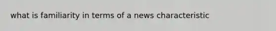 what is familiarity in terms of a news characteristic