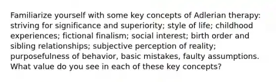 Familiarize yourself with some key concepts of Adlerian therapy: striving for significance and superiority; style of life; childhood experiences; fictional finalism; social interest; birth order and sibling relationships; subjective perception of reality; purposefulness of behavior, basic mistakes, faulty assumptions. What value do you see in each of these key concepts?