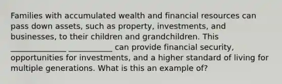 Families with accumulated wealth and financial resources can pass down assets, such as property, investments, and businesses, to their children and grandchildren. This ______________ ___________ can provide financial security, opportunities for investments, and a higher standard of living for multiple generations. What is this an example of?