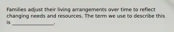 Families adjust their living arrangements over time to reflect changing needs and resources. The term we use to describe this is _________________.