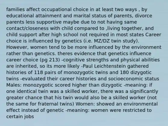 families affect occupational choice in at least two ways , by educational attainment and marital status of parents, divorce parents less supportive maybe due to not having same contact/closeness with child compared to ,living together, and child support after high school not required in most states Career choice is influenced by genetics (i.e. MZ/DZ twin study). However, women tend to be more influenced by the environment rather than genetics. theres evidence that genetics influence career choice (pg 213) -cognitive strengths and physical abilities are inherited, so its more likely -Paul Leichtenstein gathered histories of 118 pairs of monozygotic twins and 180 dizygotic twins -evaluated their career histories and socioeconomic status Males: monozygotic scored higher than dizygotic -meaning: if one identical twin was a skilled worker, there was a significantly greater chance that his twin would also be a skilled worker (not the same for fraternal twins) Women: showed an environmental effect instead of genetic -meaning: women were restricted to certain jobs