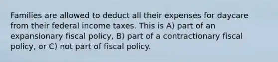 Families are allowed to deduct all their expenses for daycare from their federal income taxes. This is ​A) part of an expansionary fiscal​ policy, ​B) part of a contractionary fiscal​ policy, or ​C) not part of fiscal policy.