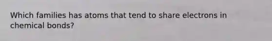 Which families has atoms that tend to share electrons in chemical bonds?