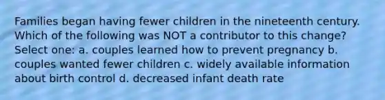 Families began having fewer children in the nineteenth century. Which of the following was NOT a contributor to this change? Select one: a. couples learned how to prevent pregnancy b. couples wanted fewer children c. widely available information about birth control d. decreased infant death rate