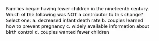 Families began having fewer children in the nineteenth century. Which of the following was NOT a contributor to this change? Select one: a. decreased infant death rate b. couples learned how to prevent pregnancy c. widely available information about birth control d. couples wanted fewer children