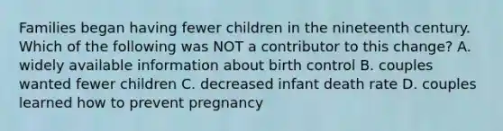 Families began having fewer children in the nineteenth century. Which of the following was NOT a contributor to this change? A. widely available information about birth control B. couples wanted fewer children C. decreased infant death rate D. couples learned how to prevent pregnancy