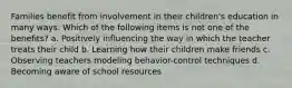 Families benefit from involvement in their children's education in many ways. Which of the following items is not one of the benefits? a. Positively influencing the way in which the teacher treats their child b. Learning how their children make friends c. Observing teachers modeling behavior-control techniques d. Becoming aware of school resources