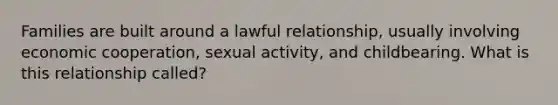 Families are built around a lawful relationship, usually involving economic cooperation, sexual activity, and childbearing. What is this relationship called?