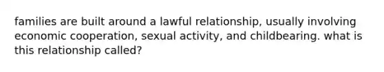 families are built around a lawful relationship, usually involving economic cooperation, sexual activity, and childbearing. what is this relationship called?