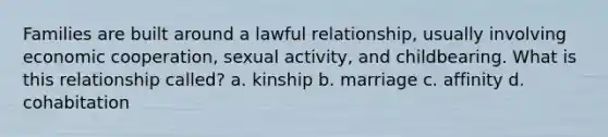 Families are built around a lawful relationship, usually involving economic cooperation, sexual activity, and childbearing. What is this relationship called? a. kinship b. marriage c. affinity d. cohabitation