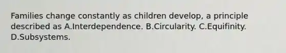 Families change constantly as children develop, a principle described as A.Interdependence. B.Circularity. C.Equifinity. D.Subsystems.