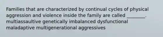 Families that are characterized by continual cycles of physical aggression and violence inside the family are called ________. multiassaultive genetically imbalanced dysfunctional maladaptive multigenerational aggressives