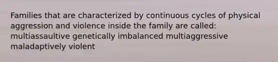 Families that are characterized by continuous cycles of physical aggression and violence inside the family are called: multiassaultive genetically imbalanced multiaggressive maladaptively violent