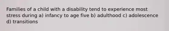 Families of a child with a disability tend to experience most stress during a) infancy to age five b) adulthood c) adolescence d) transitions