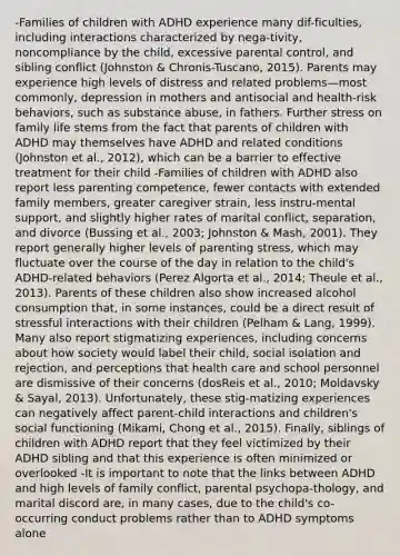 -Families of children with ADHD experience many dif-ficulties, including interactions characterized by nega-tivity, noncompliance by the child, excessive parental control, and sibling conflict (Johnston & Chronis-Tuscano, 2015). Parents may experience high levels of distress and related problems—most commonly, depression in mothers and antisocial and health-risk behaviors, such as substance abuse, in fathers. Further stress on family life stems from the fact that parents of children with ADHD may themselves have ADHD and related conditions (Johnston et al., 2012), which can be a barrier to effective treatment for their child -Families of children with ADHD also report less parenting competence, fewer contacts with extended family members, greater caregiver strain, less instru-mental support, and slightly higher rates of marital conflict, separation, and divorce (Bussing et al., 2003; Johnston & Mash, 2001). They report generally higher levels of parenting stress, which may fluctuate over the course of the day in relation to the child's ADHD-related behaviors (Perez Algorta et al., 2014; Theule et al., 2013). Parents of these children also show increased alcohol consumption that, in some instances, could be a direct result of stressful interactions with their children (Pelham & Lang, 1999). Many also report stigmatizing experiences, including concerns about how society would label their child, social isolation and rejection, and perceptions that health care and school personnel are dismissive of their concerns (dosReis et al., 2010; Moldavsky & Sayal, 2013). Unfortunately, these stig-matizing experiences can negatively affect parent-child interactions and children's social functioning (Mikami, Chong et al., 2015). Finally, siblings of children with ADHD report that they feel victimized by their ADHD sibling and that this experience is often minimized or overlooked -It is important to note that the links between ADHD and high levels of family conflict, parental psychopa-thology, and marital discord are, in many cases, due to the child's co-occurring conduct problems rather than to ADHD symptoms alone